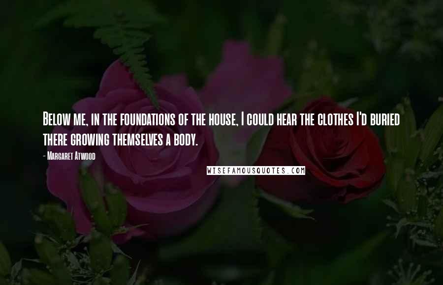 Margaret Atwood Quotes: Below me, in the foundations of the house, I could hear the clothes I'd buried there growing themselves a body.