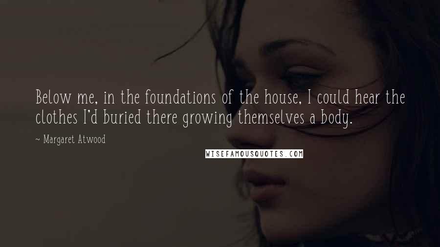 Margaret Atwood Quotes: Below me, in the foundations of the house, I could hear the clothes I'd buried there growing themselves a body.