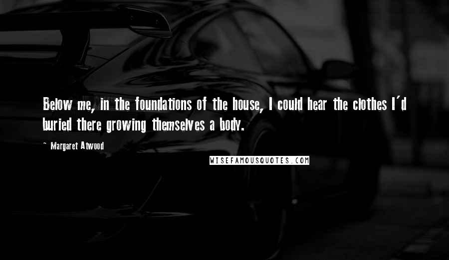 Margaret Atwood Quotes: Below me, in the foundations of the house, I could hear the clothes I'd buried there growing themselves a body.