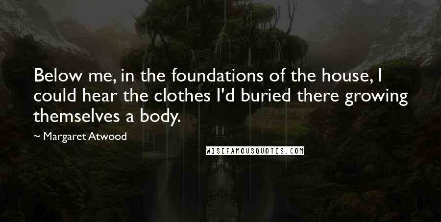 Margaret Atwood Quotes: Below me, in the foundations of the house, I could hear the clothes I'd buried there growing themselves a body.