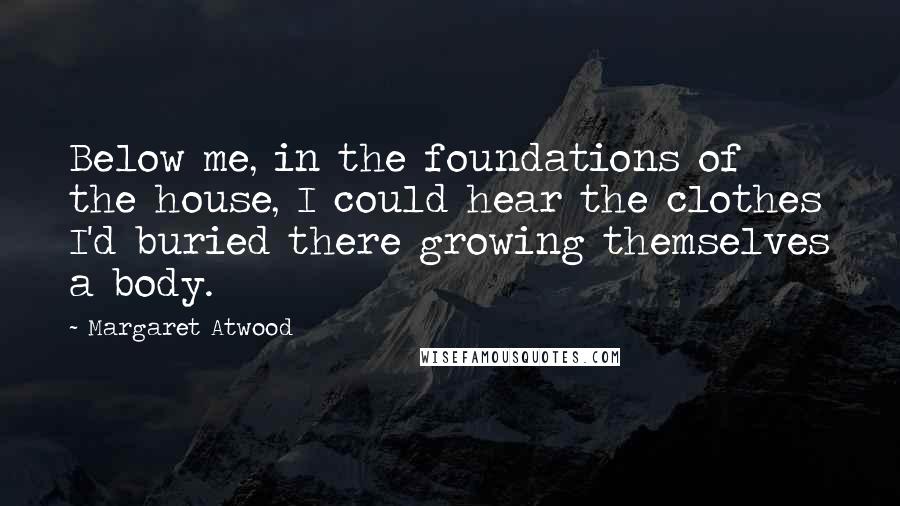 Margaret Atwood Quotes: Below me, in the foundations of the house, I could hear the clothes I'd buried there growing themselves a body.