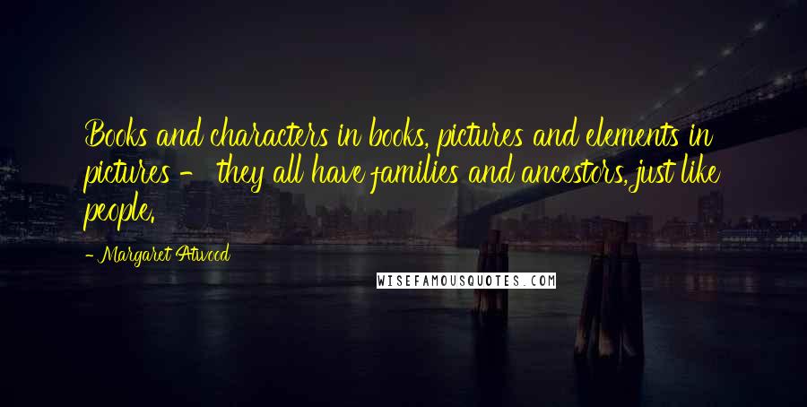 Margaret Atwood Quotes: Books and characters in books, pictures and elements in pictures - they all have families and ancestors, just like people.