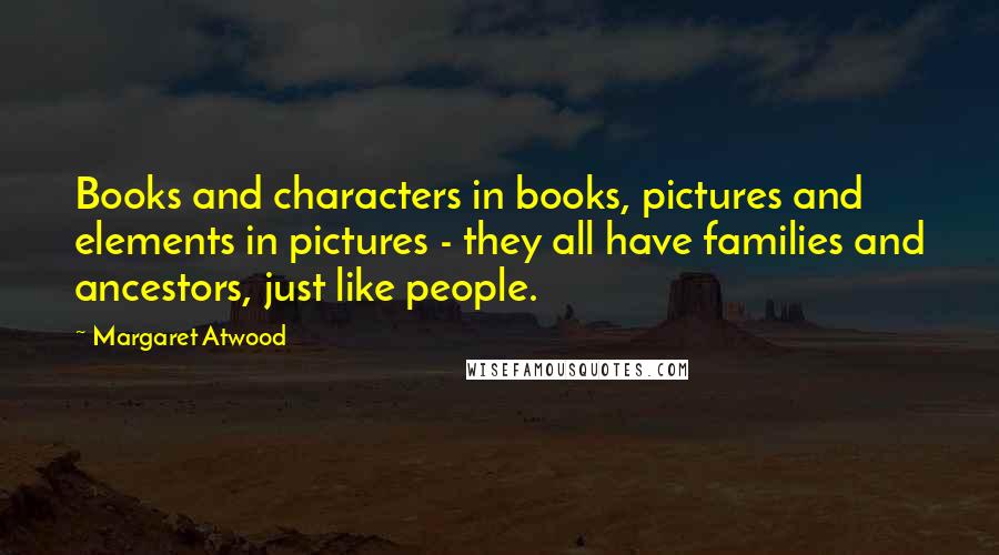 Margaret Atwood Quotes: Books and characters in books, pictures and elements in pictures - they all have families and ancestors, just like people.