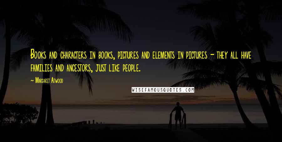 Margaret Atwood Quotes: Books and characters in books, pictures and elements in pictures - they all have families and ancestors, just like people.