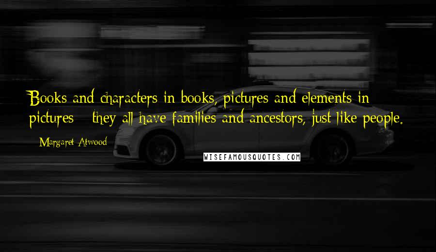 Margaret Atwood Quotes: Books and characters in books, pictures and elements in pictures - they all have families and ancestors, just like people.