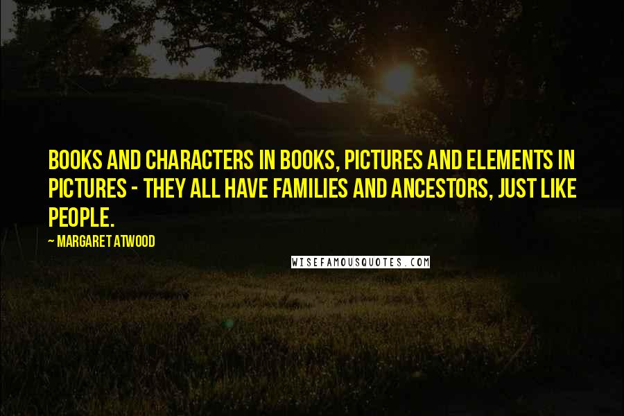 Margaret Atwood Quotes: Books and characters in books, pictures and elements in pictures - they all have families and ancestors, just like people.