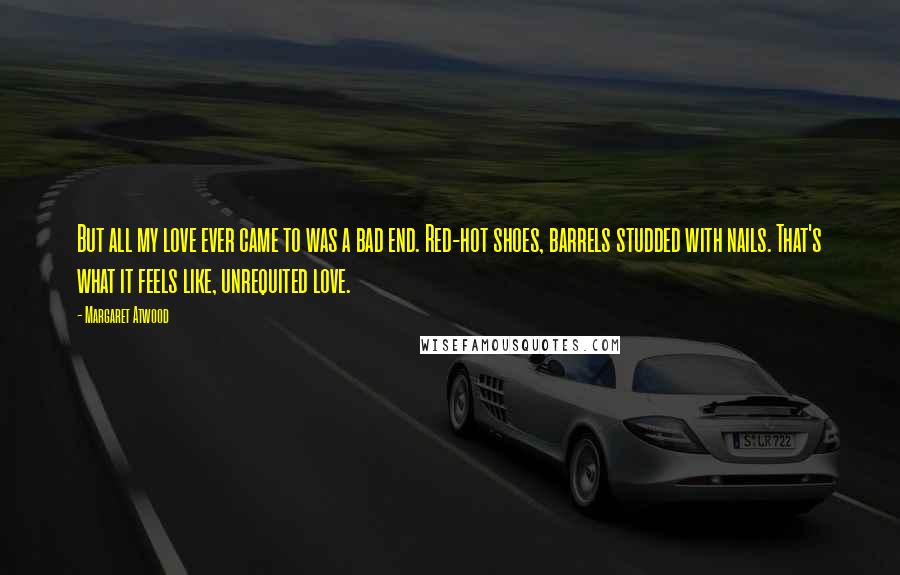 Margaret Atwood Quotes: But all my love ever came to was a bad end. Red-hot shoes, barrels studded with nails. That's what it feels like, unrequited love.