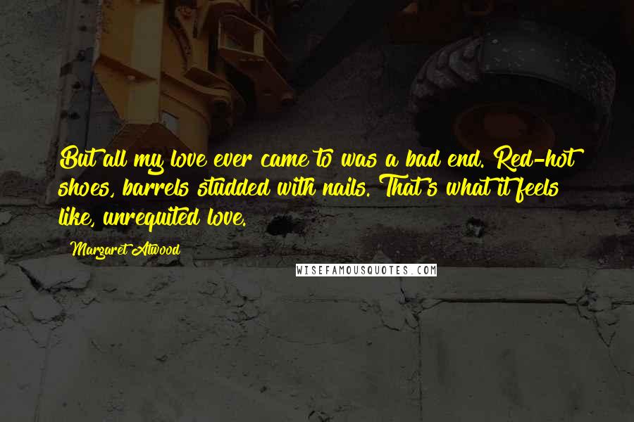 Margaret Atwood Quotes: But all my love ever came to was a bad end. Red-hot shoes, barrels studded with nails. That's what it feels like, unrequited love.