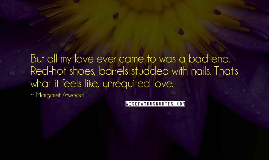 Margaret Atwood Quotes: But all my love ever came to was a bad end. Red-hot shoes, barrels studded with nails. That's what it feels like, unrequited love.