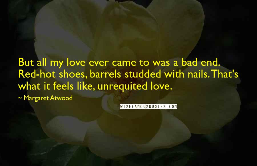 Margaret Atwood Quotes: But all my love ever came to was a bad end. Red-hot shoes, barrels studded with nails. That's what it feels like, unrequited love.