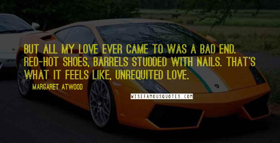 Margaret Atwood Quotes: But all my love ever came to was a bad end. Red-hot shoes, barrels studded with nails. That's what it feels like, unrequited love.