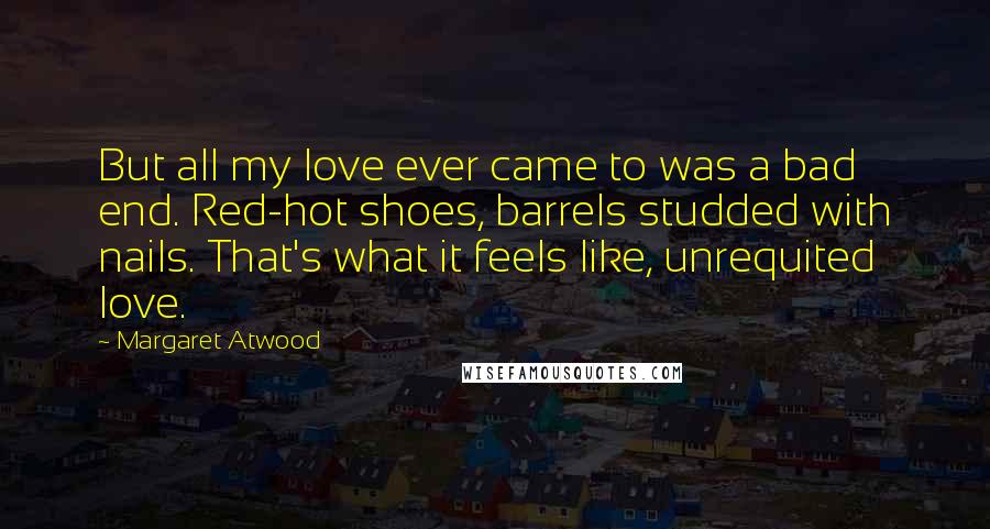 Margaret Atwood Quotes: But all my love ever came to was a bad end. Red-hot shoes, barrels studded with nails. That's what it feels like, unrequited love.