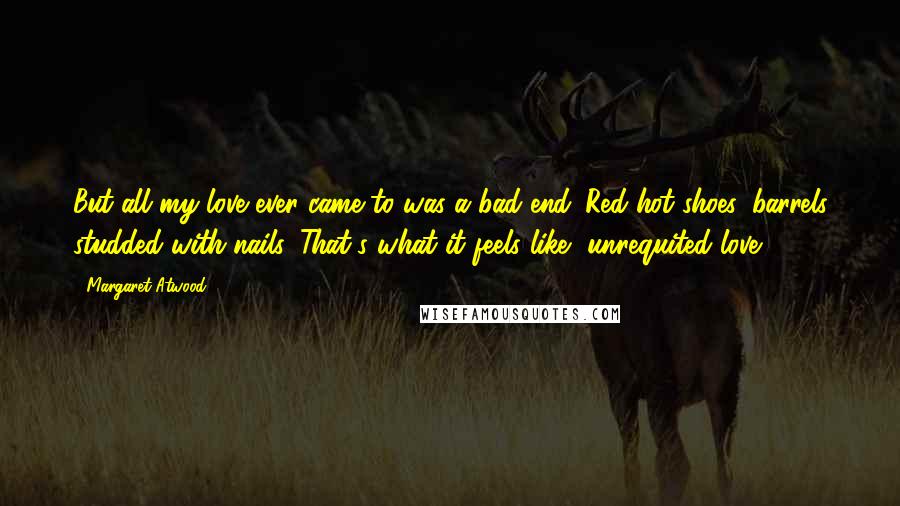 Margaret Atwood Quotes: But all my love ever came to was a bad end. Red-hot shoes, barrels studded with nails. That's what it feels like, unrequited love.