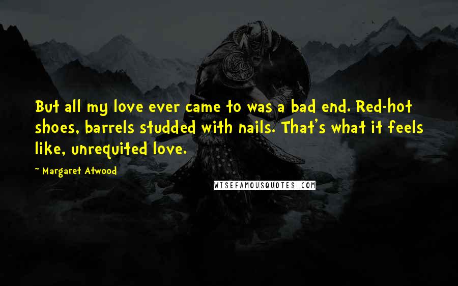 Margaret Atwood Quotes: But all my love ever came to was a bad end. Red-hot shoes, barrels studded with nails. That's what it feels like, unrequited love.