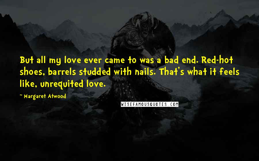 Margaret Atwood Quotes: But all my love ever came to was a bad end. Red-hot shoes, barrels studded with nails. That's what it feels like, unrequited love.