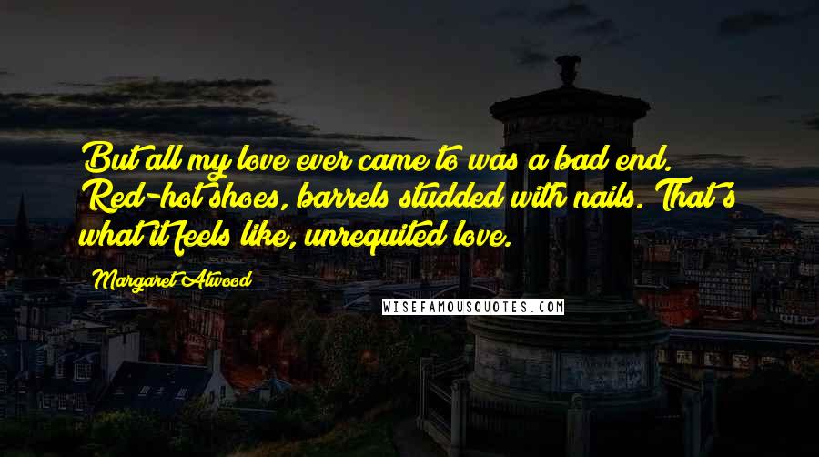 Margaret Atwood Quotes: But all my love ever came to was a bad end. Red-hot shoes, barrels studded with nails. That's what it feels like, unrequited love.