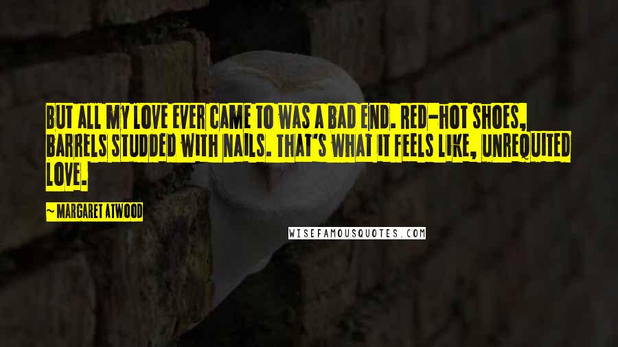 Margaret Atwood Quotes: But all my love ever came to was a bad end. Red-hot shoes, barrels studded with nails. That's what it feels like, unrequited love.