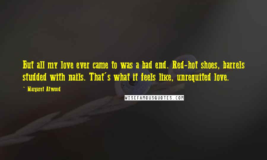 Margaret Atwood Quotes: But all my love ever came to was a bad end. Red-hot shoes, barrels studded with nails. That's what it feels like, unrequited love.