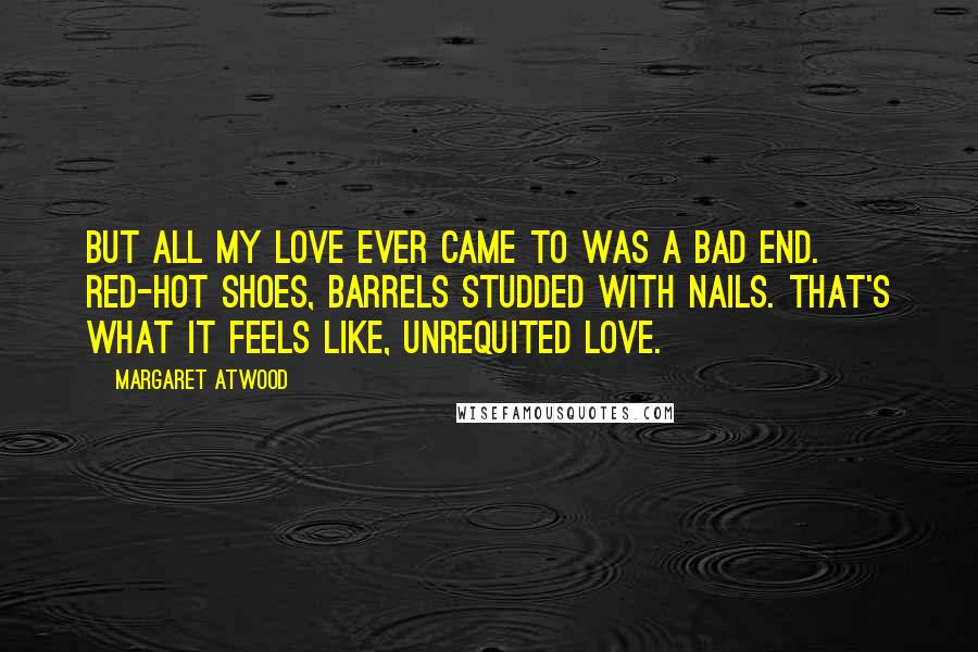 Margaret Atwood Quotes: But all my love ever came to was a bad end. Red-hot shoes, barrels studded with nails. That's what it feels like, unrequited love.