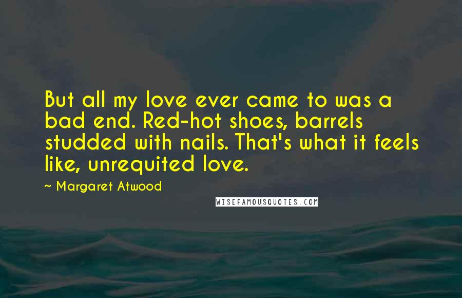 Margaret Atwood Quotes: But all my love ever came to was a bad end. Red-hot shoes, barrels studded with nails. That's what it feels like, unrequited love.