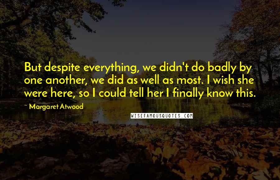 Margaret Atwood Quotes: But despite everything, we didn't do badly by one another, we did as well as most. I wish she were here, so I could tell her I finally know this.