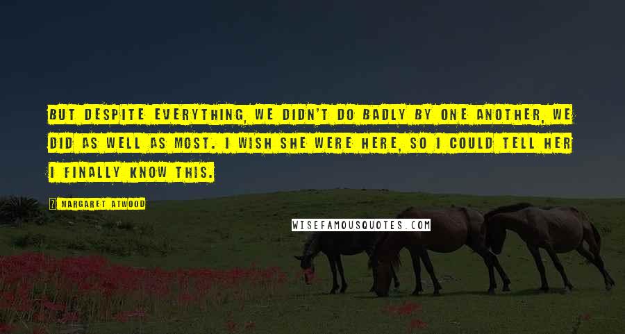 Margaret Atwood Quotes: But despite everything, we didn't do badly by one another, we did as well as most. I wish she were here, so I could tell her I finally know this.