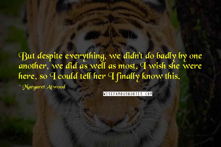 Margaret Atwood Quotes: But despite everything, we didn't do badly by one another, we did as well as most. I wish she were here, so I could tell her I finally know this.