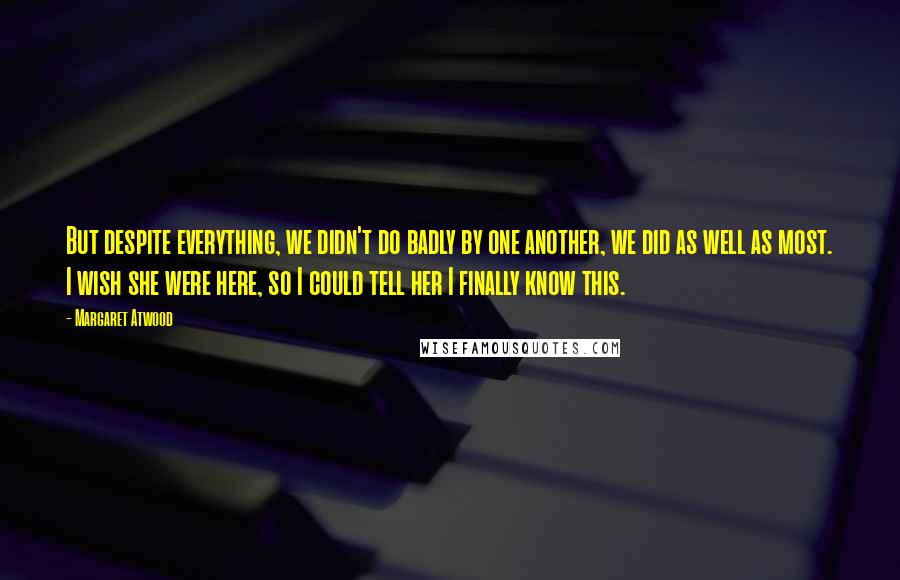 Margaret Atwood Quotes: But despite everything, we didn't do badly by one another, we did as well as most. I wish she were here, so I could tell her I finally know this.