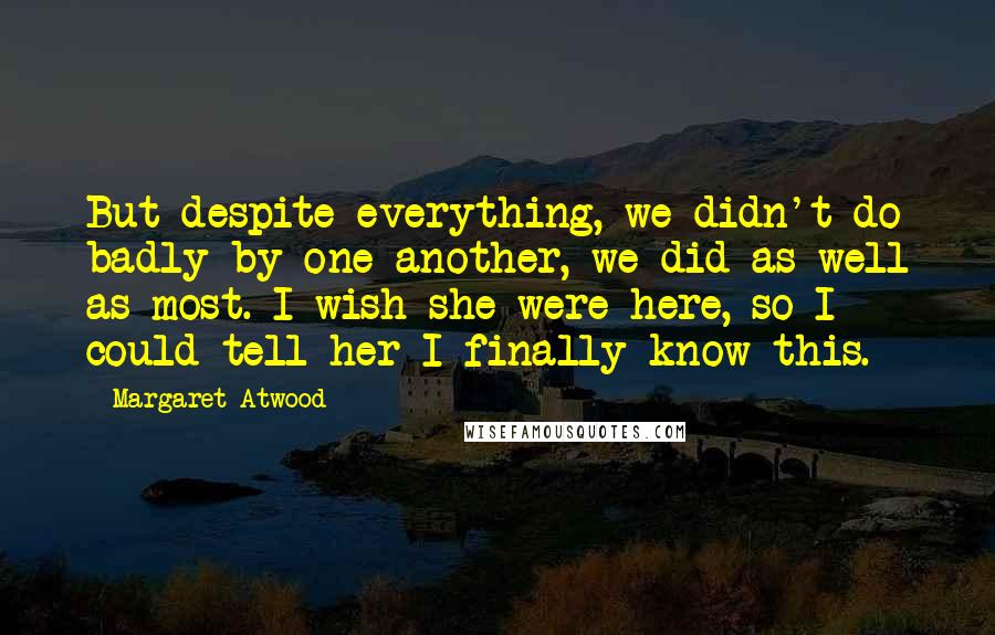 Margaret Atwood Quotes: But despite everything, we didn't do badly by one another, we did as well as most. I wish she were here, so I could tell her I finally know this.