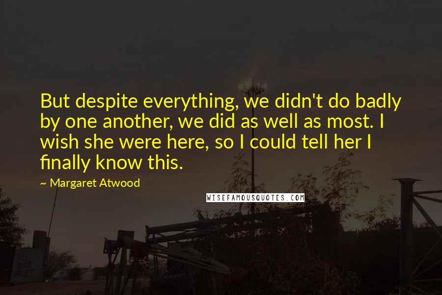 Margaret Atwood Quotes: But despite everything, we didn't do badly by one another, we did as well as most. I wish she were here, so I could tell her I finally know this.