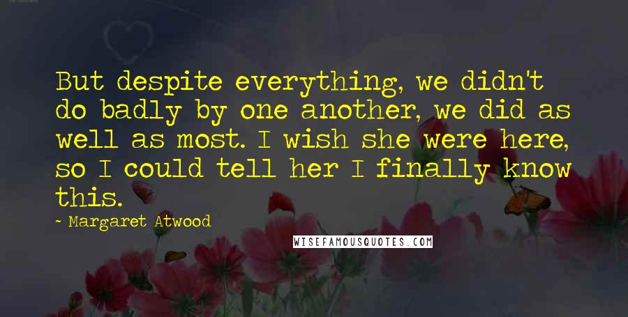 Margaret Atwood Quotes: But despite everything, we didn't do badly by one another, we did as well as most. I wish she were here, so I could tell her I finally know this.