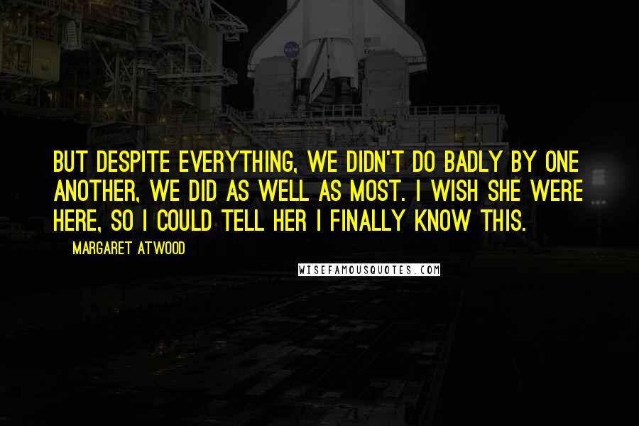 Margaret Atwood Quotes: But despite everything, we didn't do badly by one another, we did as well as most. I wish she were here, so I could tell her I finally know this.