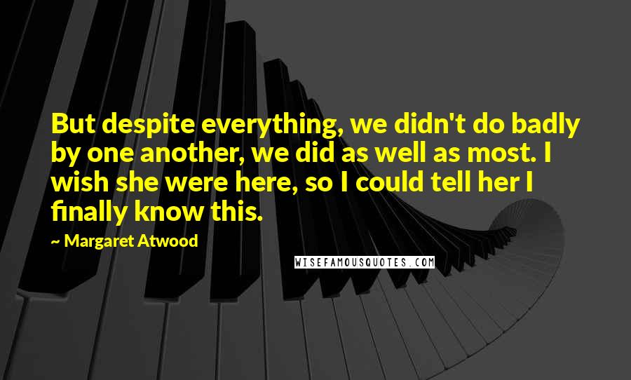 Margaret Atwood Quotes: But despite everything, we didn't do badly by one another, we did as well as most. I wish she were here, so I could tell her I finally know this.