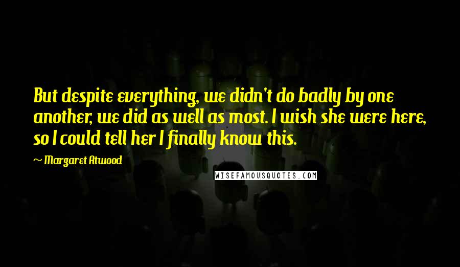 Margaret Atwood Quotes: But despite everything, we didn't do badly by one another, we did as well as most. I wish she were here, so I could tell her I finally know this.