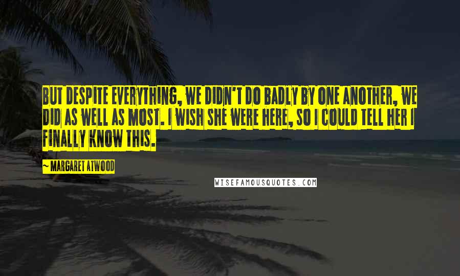 Margaret Atwood Quotes: But despite everything, we didn't do badly by one another, we did as well as most. I wish she were here, so I could tell her I finally know this.