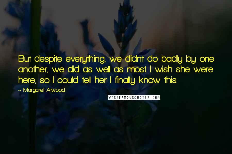 Margaret Atwood Quotes: But despite everything, we didn't do badly by one another, we did as well as most. I wish she were here, so I could tell her I finally know this.