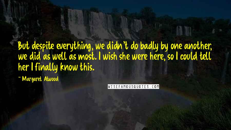 Margaret Atwood Quotes: But despite everything, we didn't do badly by one another, we did as well as most. I wish she were here, so I could tell her I finally know this.