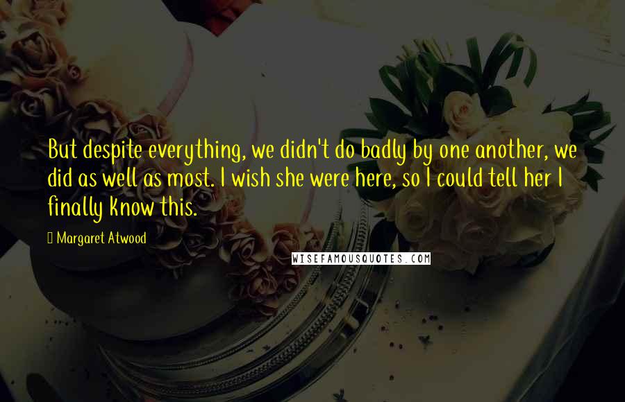 Margaret Atwood Quotes: But despite everything, we didn't do badly by one another, we did as well as most. I wish she were here, so I could tell her I finally know this.