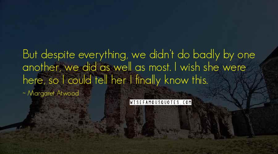 Margaret Atwood Quotes: But despite everything, we didn't do badly by one another, we did as well as most. I wish she were here, so I could tell her I finally know this.