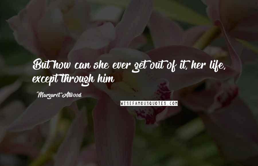 Margaret Atwood Quotes: But how can she ever get out of it, her life, except through him?