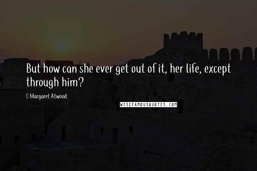 Margaret Atwood Quotes: But how can she ever get out of it, her life, except through him?