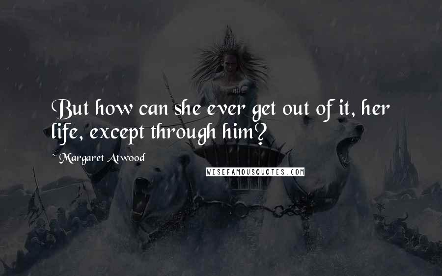 Margaret Atwood Quotes: But how can she ever get out of it, her life, except through him?