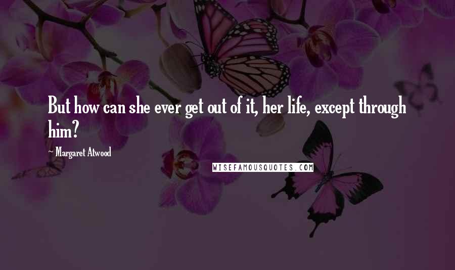 Margaret Atwood Quotes: But how can she ever get out of it, her life, except through him?