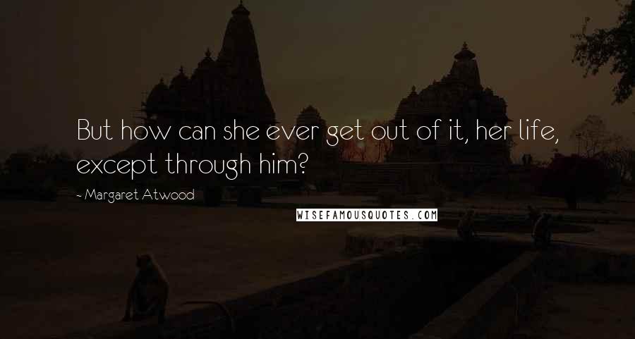 Margaret Atwood Quotes: But how can she ever get out of it, her life, except through him?