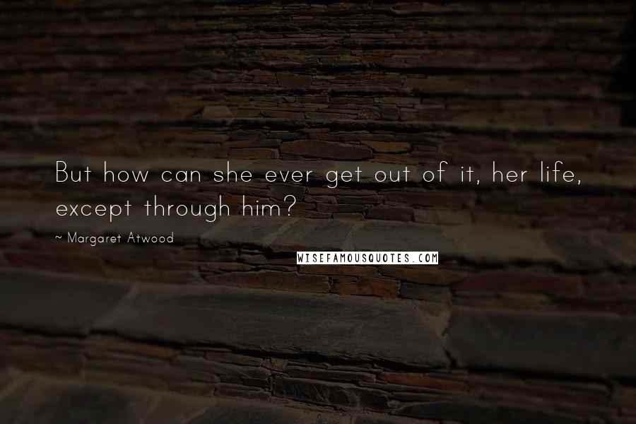 Margaret Atwood Quotes: But how can she ever get out of it, her life, except through him?