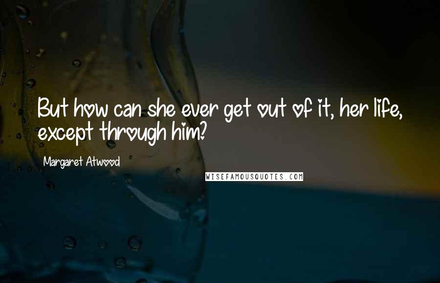 Margaret Atwood Quotes: But how can she ever get out of it, her life, except through him?