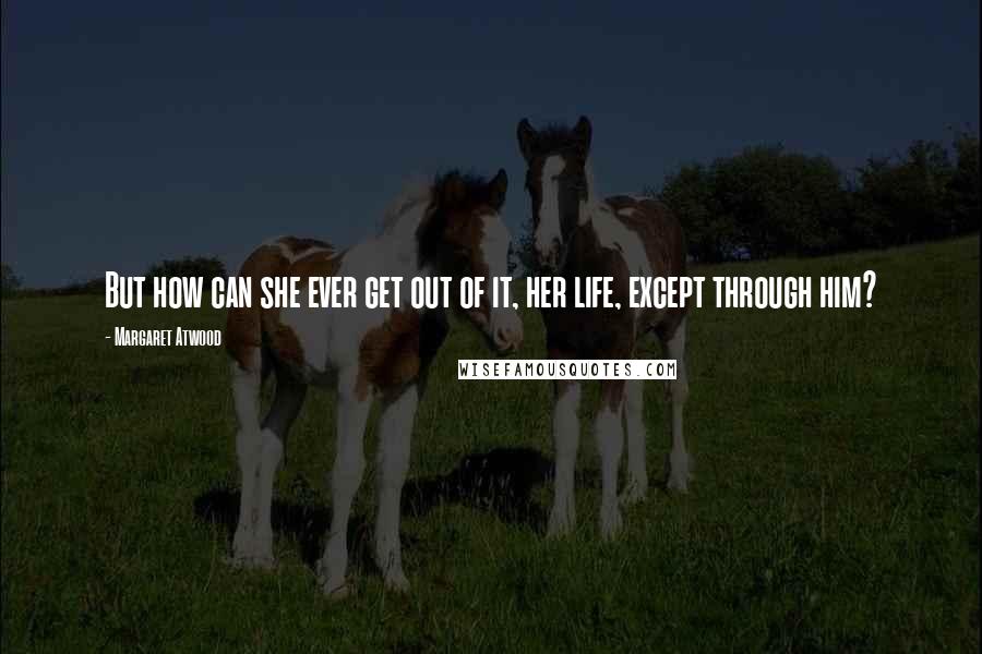 Margaret Atwood Quotes: But how can she ever get out of it, her life, except through him?