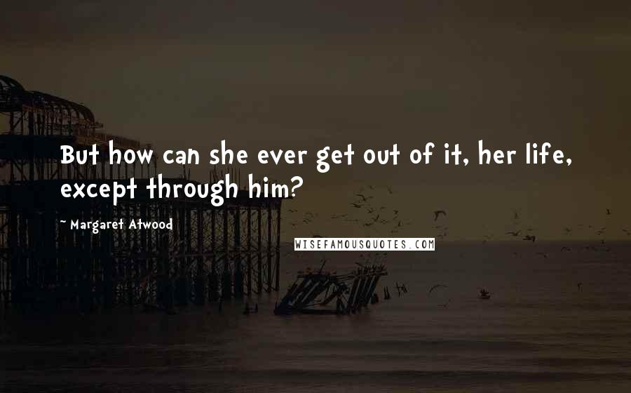 Margaret Atwood Quotes: But how can she ever get out of it, her life, except through him?