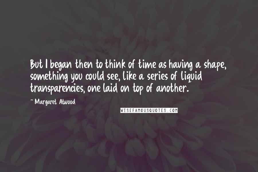 Margaret Atwood Quotes: But I began then to think of time as having a shape, something you could see, like a series of liquid transparencies, one laid on top of another.