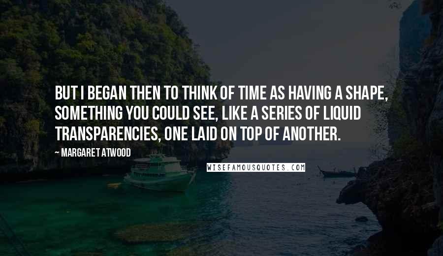 Margaret Atwood Quotes: But I began then to think of time as having a shape, something you could see, like a series of liquid transparencies, one laid on top of another.